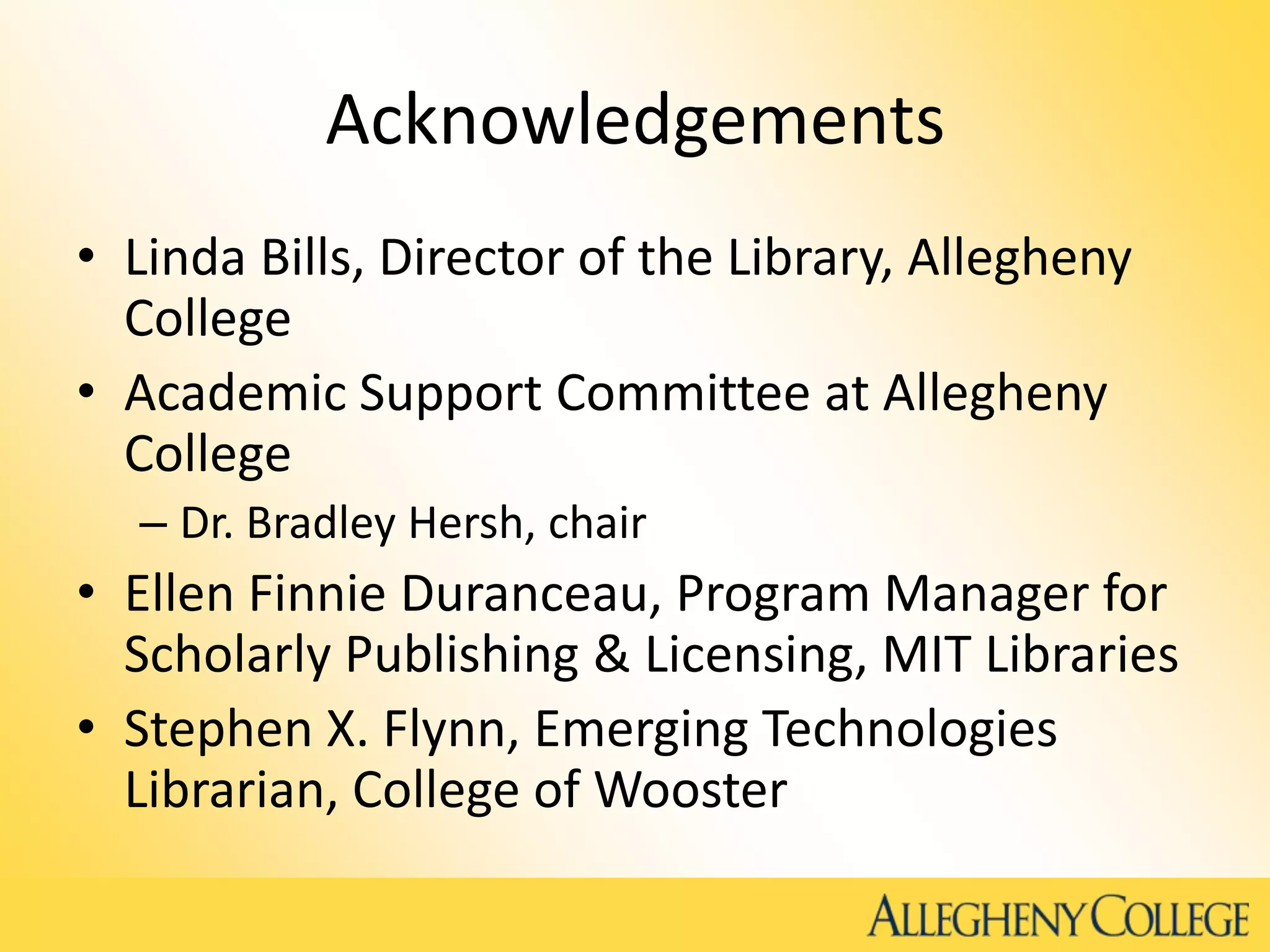 Acknowledgements
• Linda Bills, Director of the Library, Allegheny
College
• Academic Support Committee at Allegheny
College
– Dr. Bradley Hersh, chair
• Ellen Finnie Duranceau, Program Manager for
Scholarly Publishing & Licensing, MIT Libraries
• Stephen X. Flynn, Emerging Technologies
Librarian, College of Wooster
 