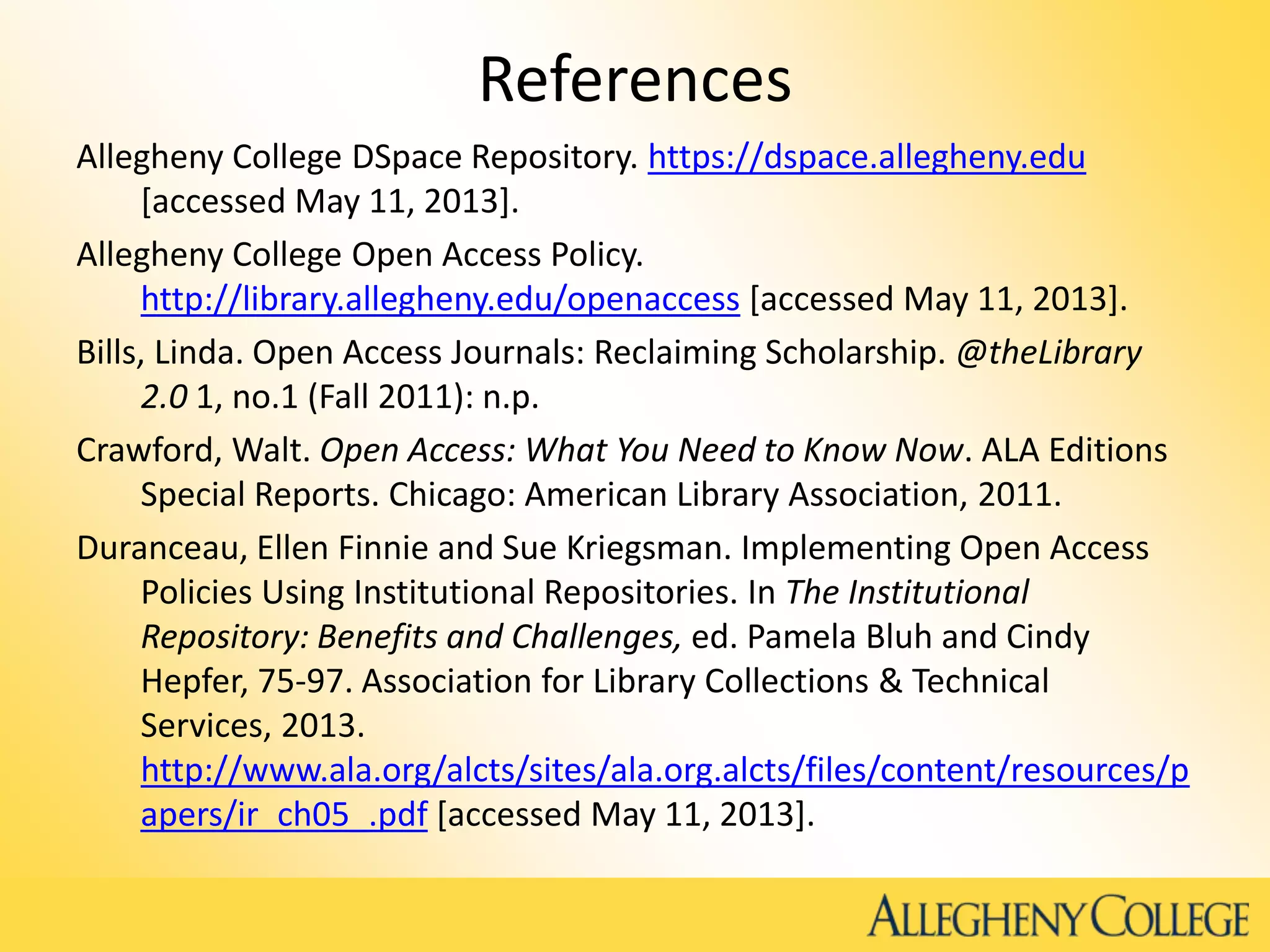 References
Allegheny College DSpace Repository. https://dspace.allegheny.edu
[accessed May 11, 2013].
Allegheny College Open Access Policy.
http://library.allegheny.edu/openaccess [accessed May 11, 2013].
Bills, Linda. Open Access Journals: Reclaiming Scholarship. @theLibrary
2.0 1, no.1 (Fall 2011): n.p.
Crawford, Walt. Open Access: What You Need to Know Now. ALA Editions
Special Reports. Chicago: American Library Association, 2011.
Duranceau, Ellen Finnie and Sue Kriegsman. Implementing Open Access
Policies Using Institutional Repositories. In The Institutional
Repository: Benefits and Challenges, ed. Pamela Bluh and Cindy
Hepfer, 75-97. Association for Library Collections & Technical
Services, 2013.
http://www.ala.org/alcts/sites/ala.org.alcts/files/content/resources/p
apers/ir_ch05_.pdf [accessed May 11, 2013].
 