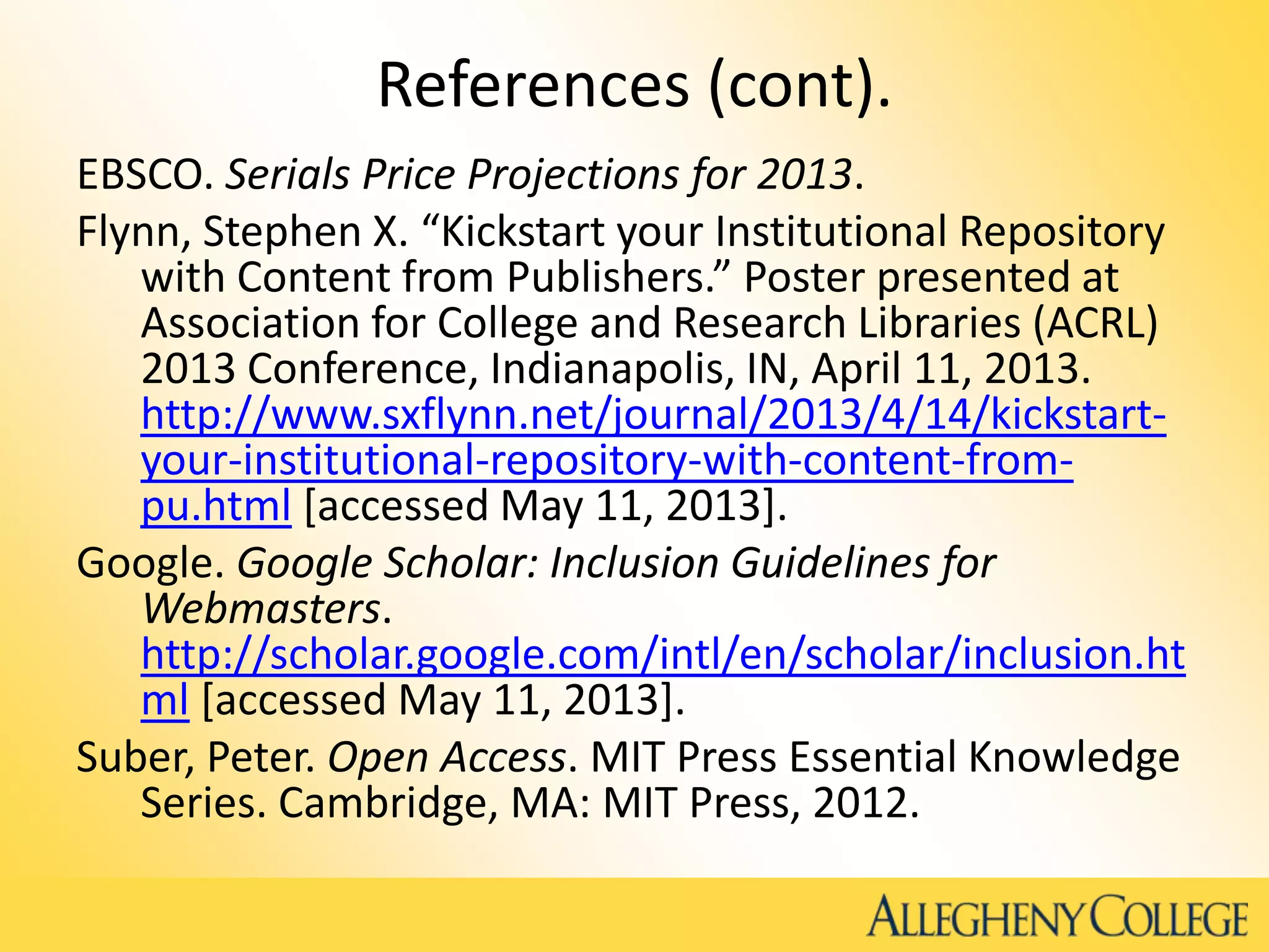 References (cont).
EBSCO. Serials Price Projections for 2013.
Flynn, Stephen X. “Kickstart your Institutional Repository
with Content from Publishers.” Poster presented at
Association for College and Research Libraries (ACRL)
2013 Conference, Indianapolis, IN, April 11, 2013.
http://www.sxflynn.net/journal/2013/4/14/kickstart-
your-institutional-repository-with-content-from-
pu.html [accessed May 11, 2013].
Google. Google Scholar: Inclusion Guidelines for
Webmasters.
http://scholar.google.com/intl/en/scholar/inclusion.ht
ml [accessed May 11, 2013].
Suber, Peter. Open Access. MIT Press Essential Knowledge
Series. Cambridge, MA: MIT Press, 2012.
 