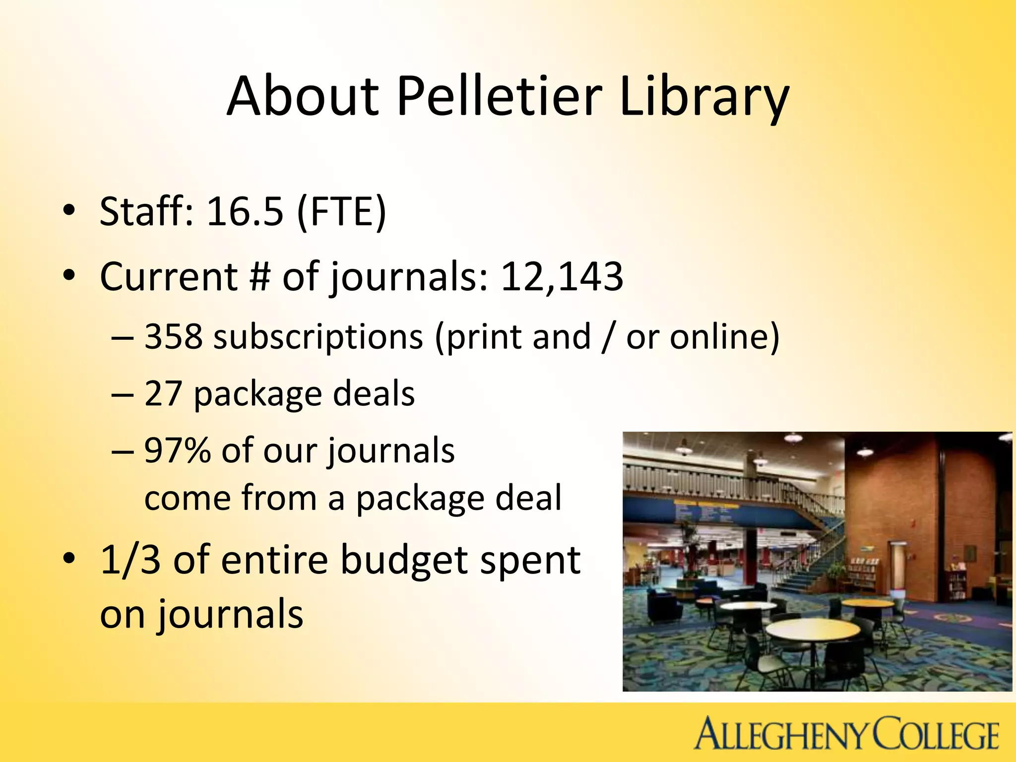 About Pelletier Library
• Staff: 16.5 (FTE)
• Current # of journals: 12,143
– 358 subscriptions (print and / or online)
– 27 package deals
– 97% of our journals
come from a package deal
• 1/3 of entire budget spent
on journals
 