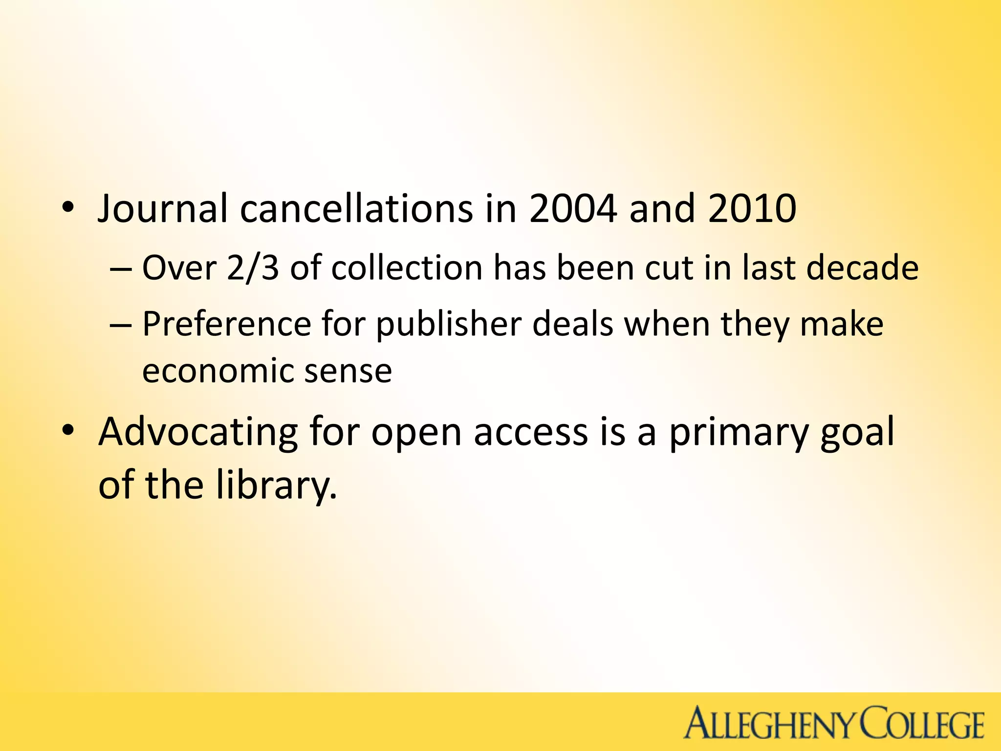 • Journal cancellations in 2004 and 2010
– Over 2/3 of collection has been cut in last decade
– Preference for publisher deals when they make
economic sense
• Advocating for open access is a primary goal
of the library.
 