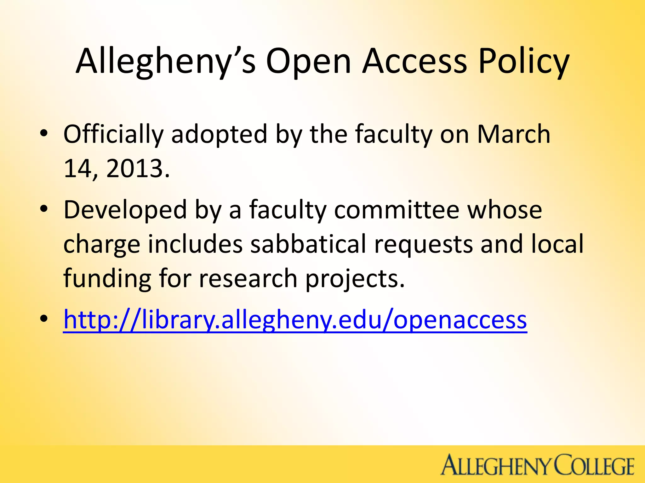 Allegheny’s Open Access Policy
• Officially adopted by the faculty on March
14, 2013.
• Developed by a faculty committee whose
charge includes sabbatical requests and local
funding for research projects.
• http://library.allegheny.edu/openaccess
 