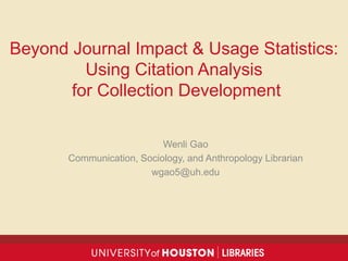Beyond Journal Impact & Usage Statistics:
Using Citation Analysis
for Collection Development
Wenli Gao
Communication, Sociology, and Anthropology Librarian
wgao5@uh.edu
 