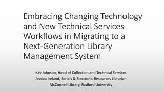 Embracing Changing Technology
and New Technical Services
Workflows in Migrating to a
Next-Generation Library
Management System
Kay Johnson, Head of Collection and Technical Services
Jessica Ireland, Serials & Electronic Resources Librarian
McConnell Library, Radford University
 