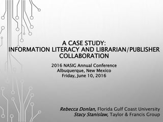 A CASE STUDY:
INFORMATION LITERACY AND LIBRARIAN/PUBLISHER
COLLABORATION
2016 NASIG Annual Conference
Albuquerque, New Mexico
Friday, June 10, 2016
Rebecca Donlan, Florida Gulf Coast University
Stacy Stanislaw, Taylor & Francis Group
 