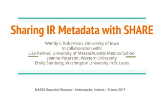 Sharing IR Metadata with SHARE
Wendy C Robertson, University of Iowa
In collaboration with:
Lisa Palmer, University of Massachusetts Medical School
Joanne Paterson, Western University
Emily Stenberg, Washington University in St Louis
NASIG Snapshot Session – Indianapolis, Indiana – 9 June 2017
 