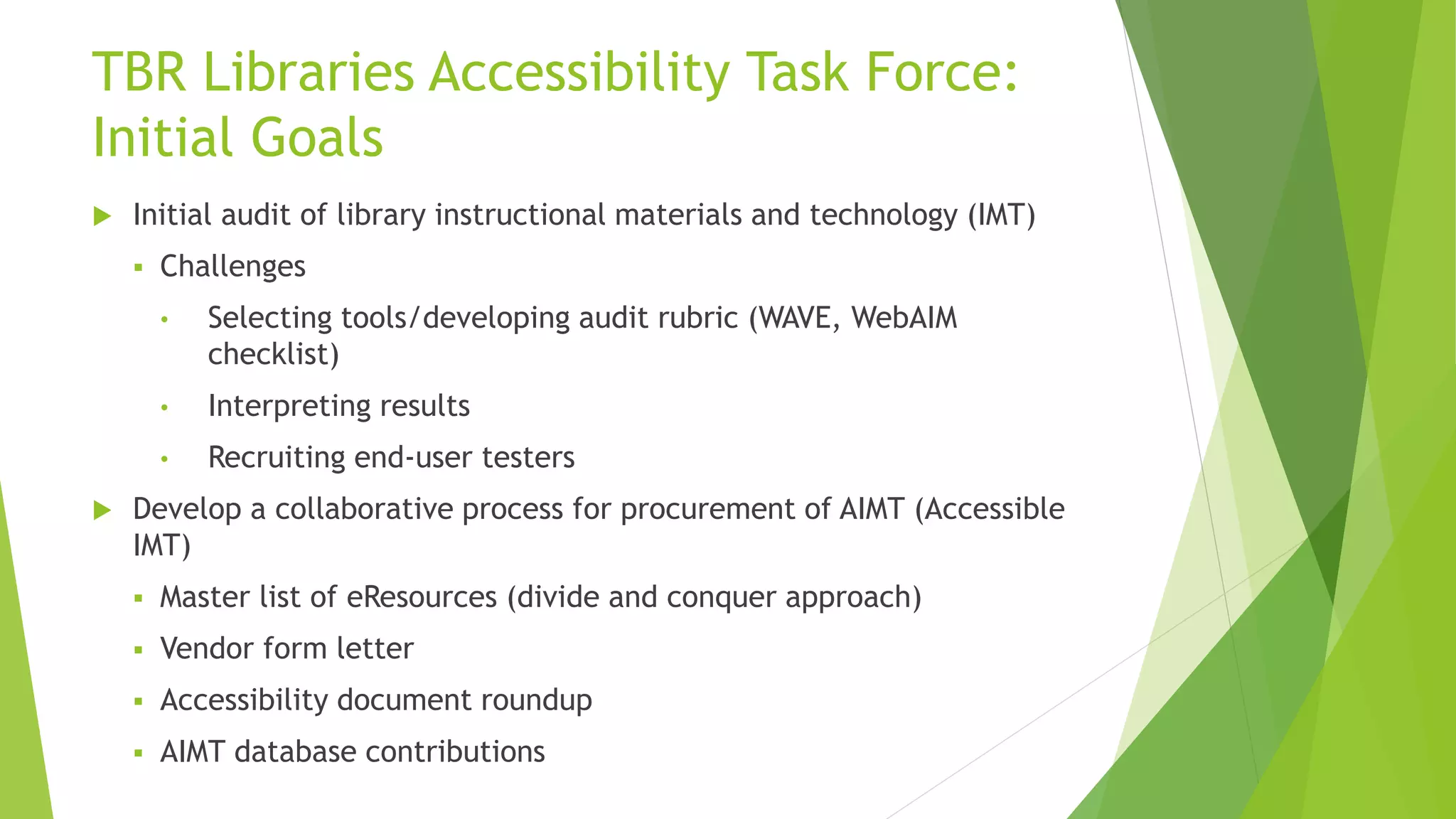 TBR Libraries Accessibility Task Force:
Initial Goals
 Initial audit of library instructional materials and technology (IMT)
 Challenges
• Selecting tools/developing audit rubric (WAVE, WebAIM
checklist)
• Interpreting results
• Recruiting end-user testers
 Develop a collaborative process for procurement of AIMT (Accessible
IMT)
 Master list of eResources (divide and conquer approach)
 Vendor form letter
 Accessibility document roundup
 AIMT database contributions
 