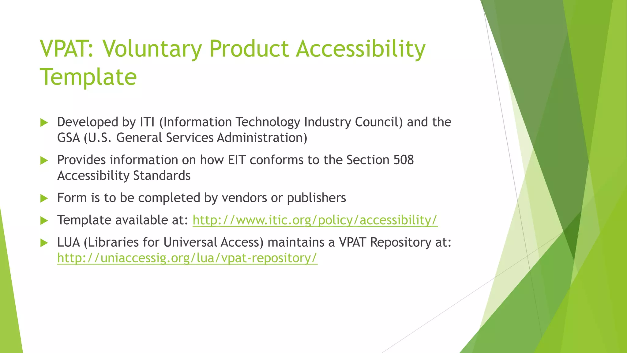 VPAT: Voluntary Product Accessibility
Template
 Developed by ITI (Information Technology Industry Council) and the
GSA (U.S. General Services Administration)
 Provides information on how EIT conforms to the Section 508
Accessibility Standards
 Form is to be completed by vendors or publishers
 Template available at: http://www.itic.org/policy/accessibility/
 LUA (Libraries for Universal Access) maintains a VPAT Repository at:
http://uniaccessig.org/lua/vpat-repository/
 