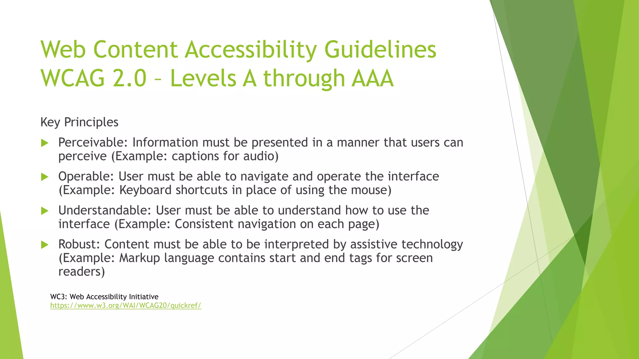 Web Content Accessibility Guidelines
WCAG 2.0 – Levels A through AAA
Key Principles
 Perceivable: Information must be presented in a manner that users can
perceive (Example: captions for audio)
 Operable: User must be able to navigate and operate the interface
(Example: Keyboard shortcuts in place of using the mouse)
 Understandable: User must be able to understand how to use the
interface (Example: Consistent navigation on each page)
 Robust: Content must be able to be interpreted by assistive technology
(Example: Markup language contains start and end tags for screen
readers)
WC3: Web Accessibility Initiative
https://www.w3.org/WAI/WCAG20/quickref/
 