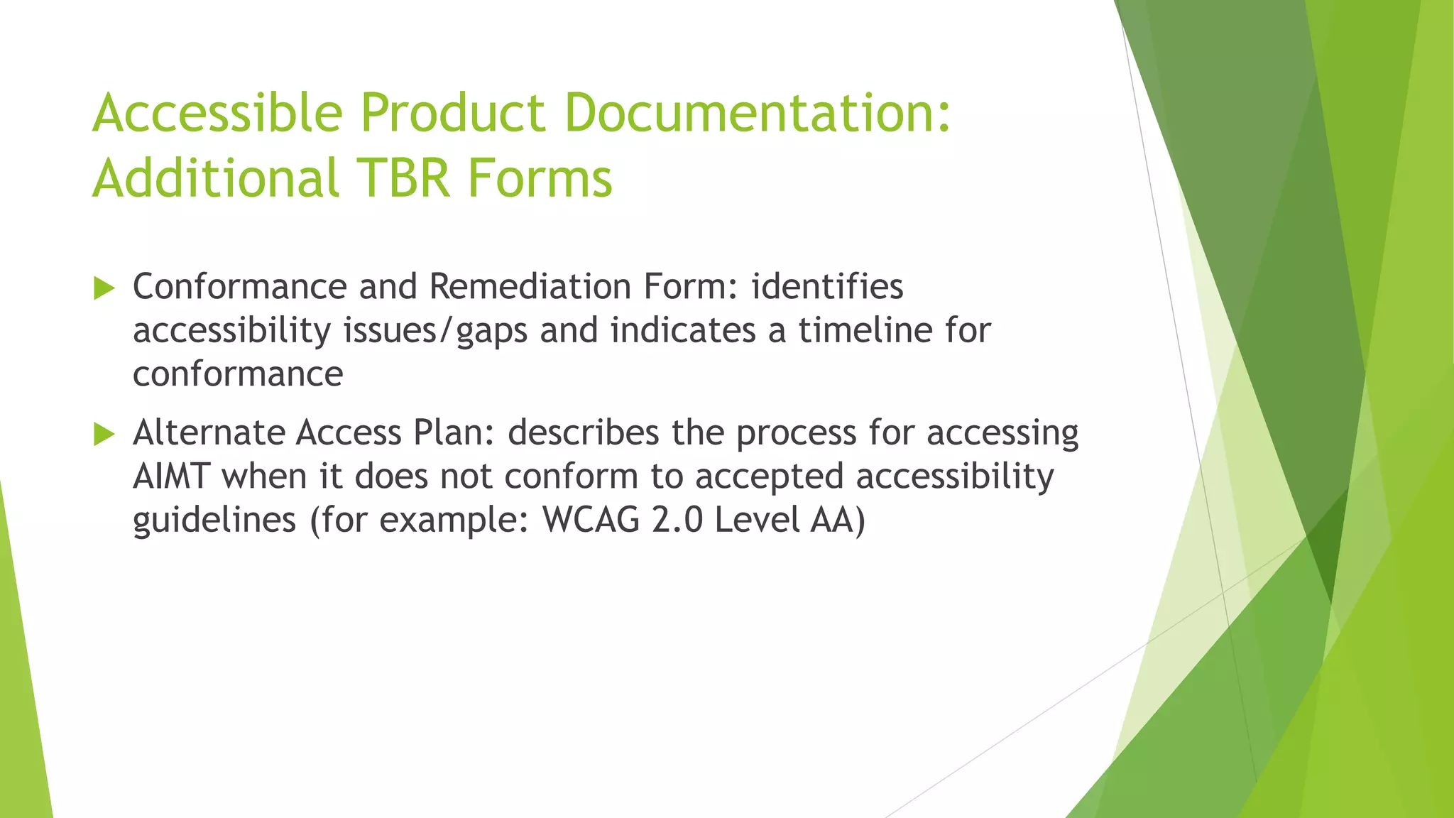 Accessible Product Documentation:
Additional TBR Forms
 Conformance and Remediation Form: identifies
accessibility issues/gaps and indicates a timeline for
conformance
 Alternate Access Plan: describes the process for accessing
AIMT when it does not conform to accepted accessibility
guidelines (for example: WCAG 2.0 Level AA)
 