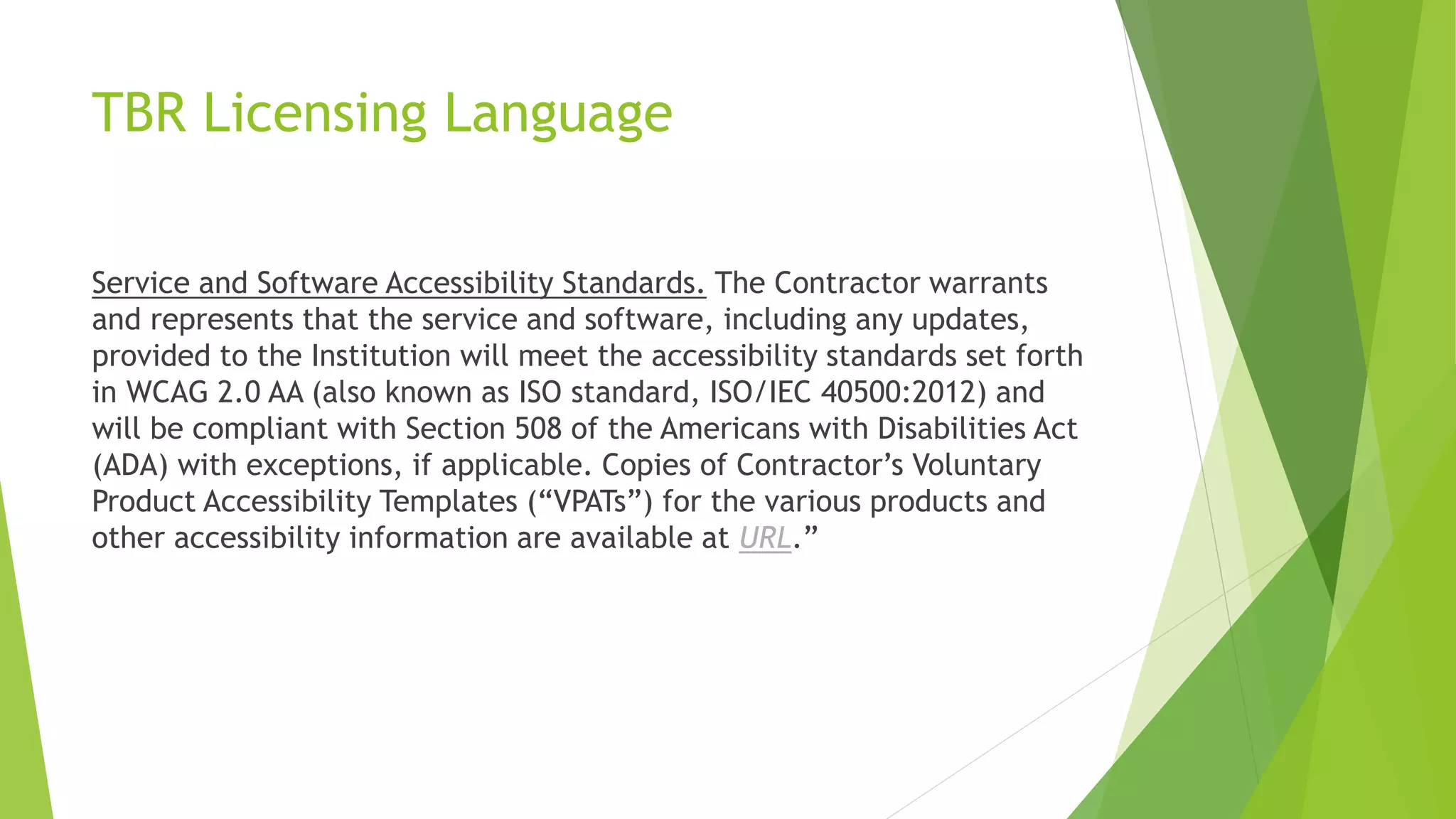 TBR Licensing Language
Service and Software Accessibility Standards. The Contractor warrants
and represents that the service and software, including any updates,
provided to the Institution will meet the accessibility standards set forth
in WCAG 2.0 AA (also known as ISO standard, ISO/IEC 40500:2012) and
will be compliant with Section 508 of the Americans with Disabilities Act
(ADA) with exceptions, if applicable. Copies of Contractor’s Voluntary
Product Accessibility Templates (“VPATs”) for the various products and
other accessibility information are available at URL.”
 
