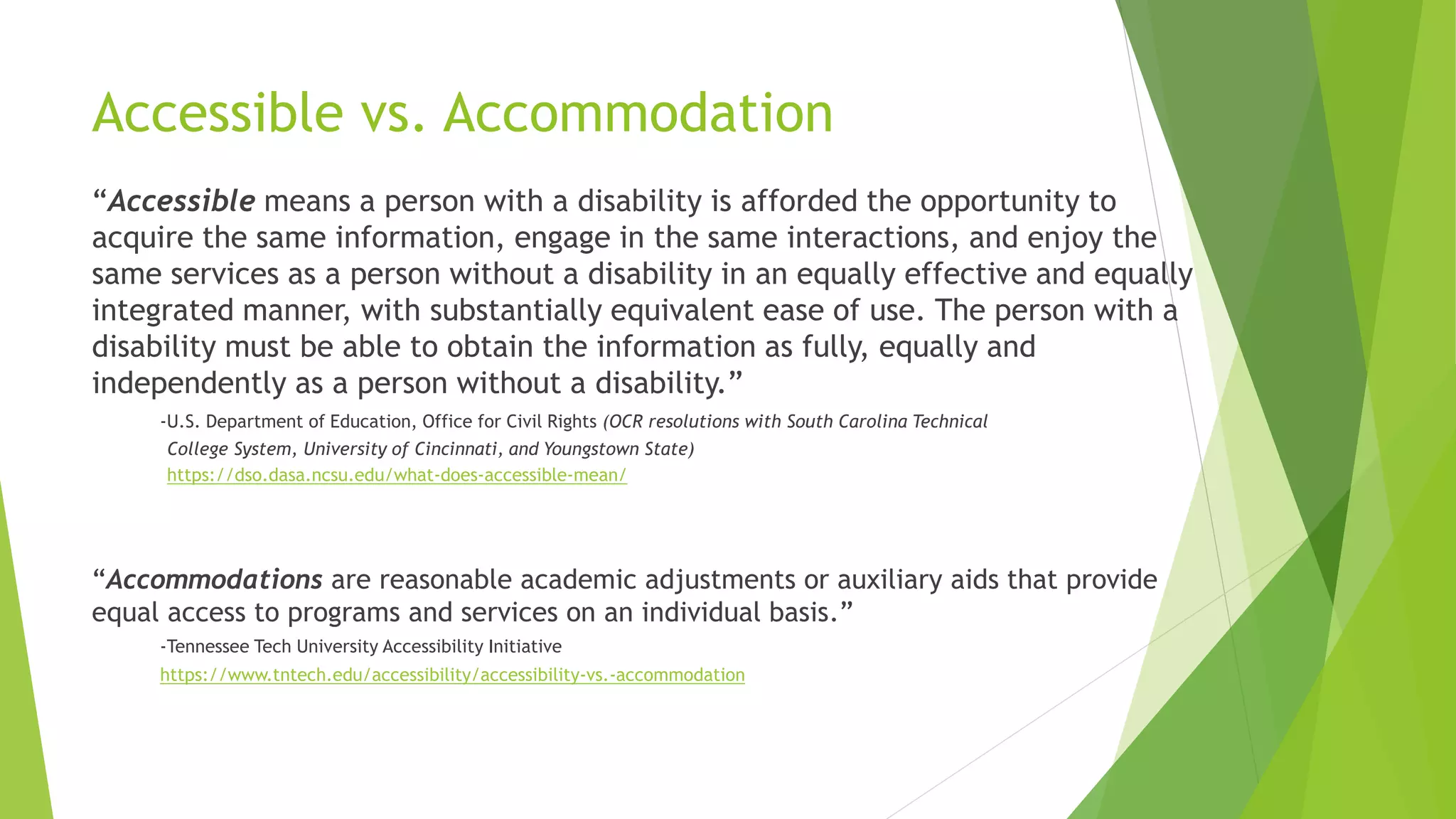 Accessible vs. Accommodation
“Accessible means a person with a disability is afforded the opportunity to
acquire the same information, engage in the same interactions, and enjoy the
same services as a person without a disability in an equally effective and equally
integrated manner, with substantially equivalent ease of use. The person with a
disability must be able to obtain the information as fully, equally and
independently as a person without a disability.”
-U.S. Department of Education, Office for Civil Rights (OCR resolutions with South Carolina Technical
College System, University of Cincinnati, and Youngstown State)
https://dso.dasa.ncsu.edu/what-does-accessible-mean/
“Accommodations are reasonable academic adjustments or auxiliary aids that provide
equal access to programs and services on an individual basis.”
-Tennessee Tech University Accessibility Initiative
https://www.tntech.edu/accessibility/accessibility-vs.-accommodation
 