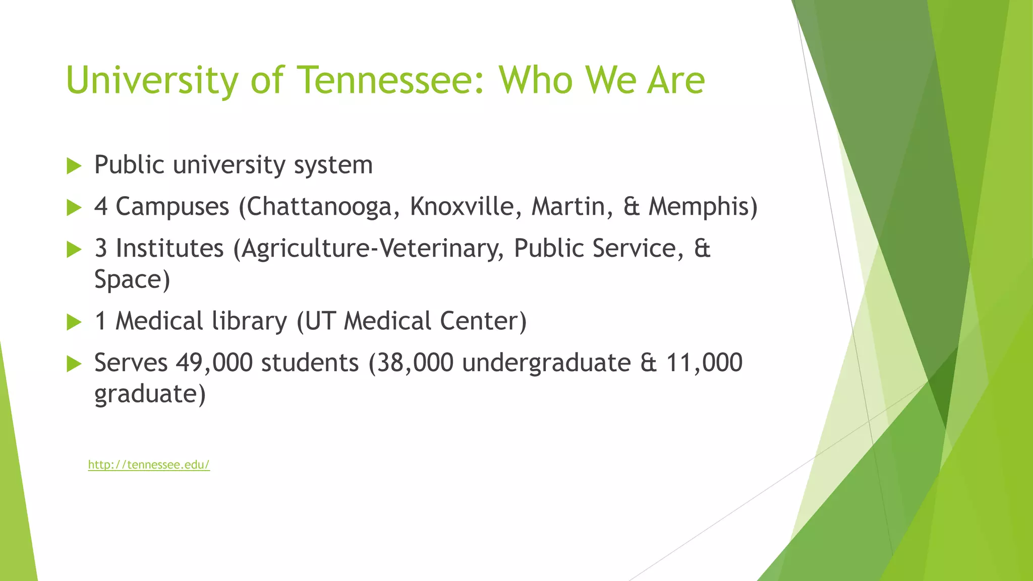 University of Tennessee: Who We Are
 Public university system
 4 Campuses (Chattanooga, Knoxville, Martin, & Memphis)
 3 Institutes (Agriculture-Veterinary, Public Service, &
Space)
 1 Medical library (UT Medical Center)
 Serves 49,000 students (38,000 undergraduate & 11,000
graduate)
http://tennessee.edu/
 