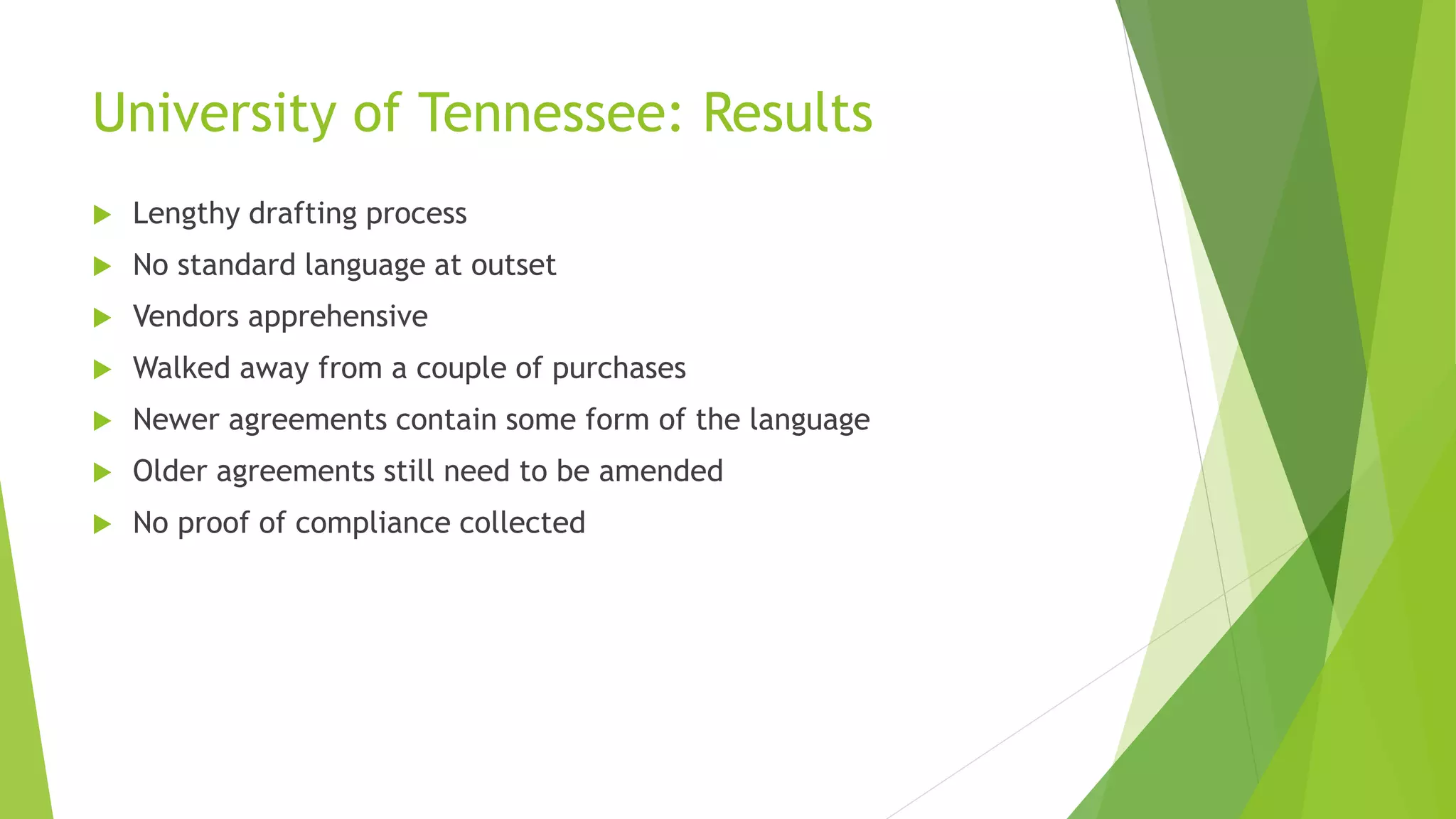 University of Tennessee: Results
 Lengthy drafting process
 No standard language at outset
 Vendors apprehensive
 Walked away from a couple of purchases
 Newer agreements contain some form of the language
 Older agreements still need to be amended
 No proof of compliance collected
 