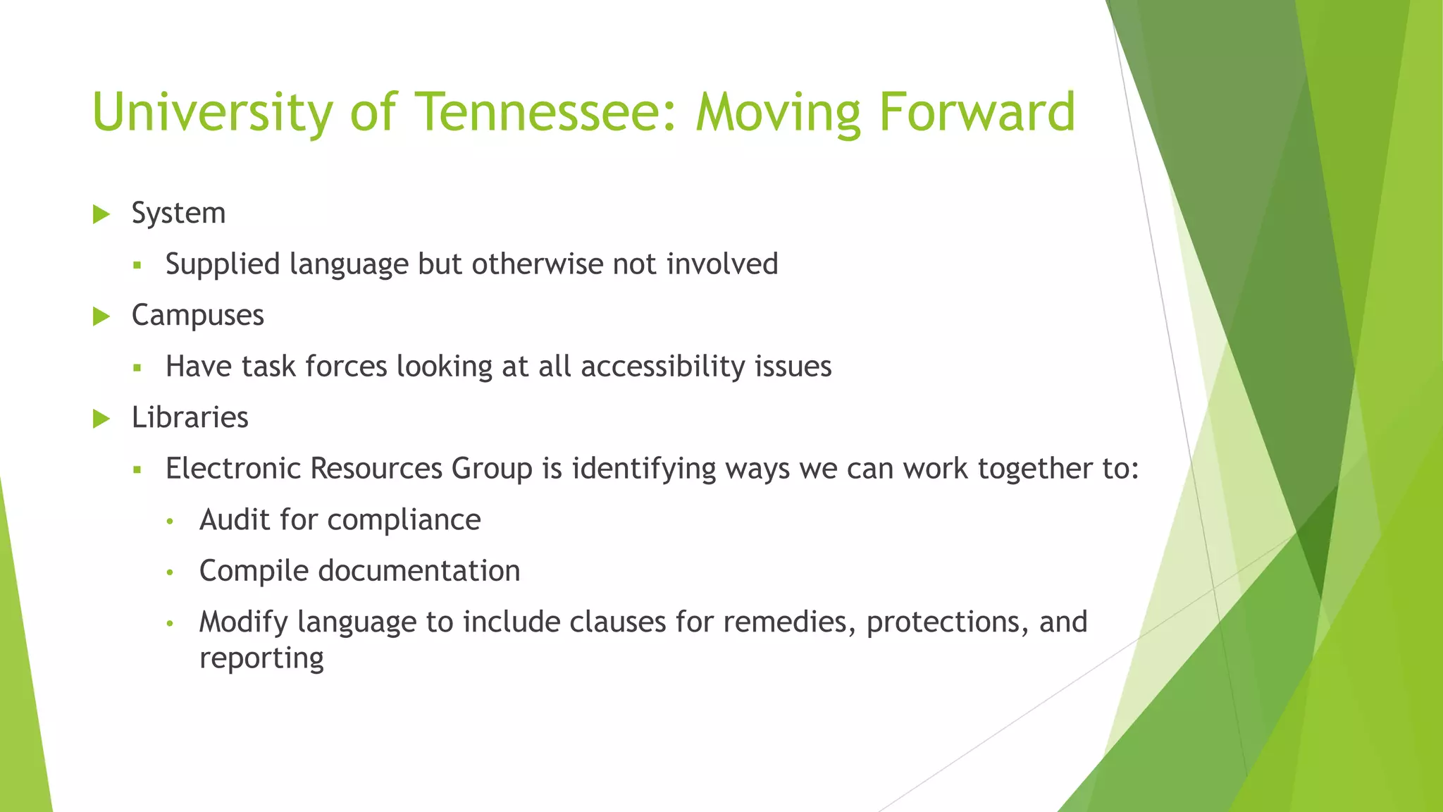 University of Tennessee: Moving Forward
 System
 Supplied language but otherwise not involved
 Campuses
 Have task forces looking at all accessibility issues
 Libraries
 Electronic Resources Group is identifying ways we can work together to:
• Audit for compliance
• Compile documentation
• Modify language to include clauses for remedies, protections, and
reporting
 