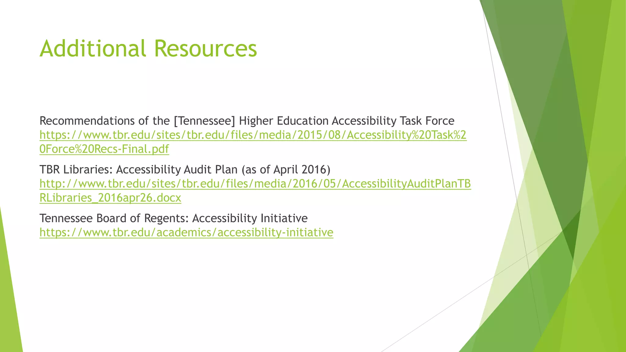 Additional Resources
Recommendations of the [Tennessee] Higher Education Accessibility Task Force
https://www.tbr.edu/sites/tbr.edu/files/media/2015/08/Accessibility%20Task%2
0Force%20Recs-Final.pdf
TBR Libraries: Accessibility Audit Plan (as of April 2016)
http://www.tbr.edu/sites/tbr.edu/files/media/2016/05/AccessibilityAuditPlanTB
RLibraries_2016apr26.docx
Tennessee Board of Regents: Accessibility Initiative
https://www.tbr.edu/academics/accessibility-initiative
 