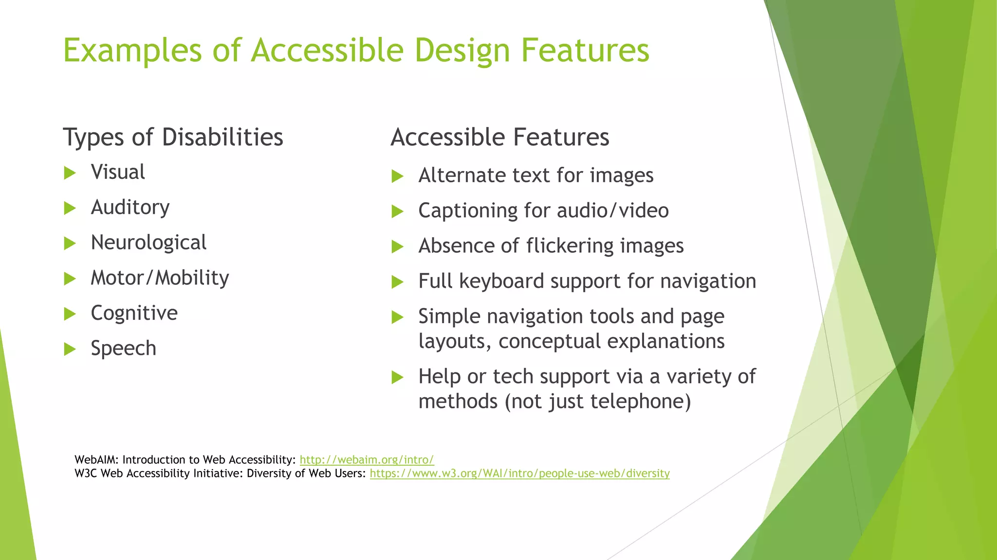 Examples of Accessible Design Features
Types of Disabilities
 Visual
 Auditory
 Neurological
 Motor/Mobility
 Cognitive
 Speech
Accessible Features
 Alternate text for images
 Captioning for audio/video
 Absence of flickering images
 Full keyboard support for navigation
 Simple navigation tools and page
layouts, conceptual explanations
 Help or tech support via a variety of
methods (not just telephone)
WebAIM: Introduction to Web Accessibility: http://webaim.org/intro/
W3C Web Accessibility Initiative: Diversity of Web Users: https://www.w3.org/WAI/intro/people-use-web/diversity
 