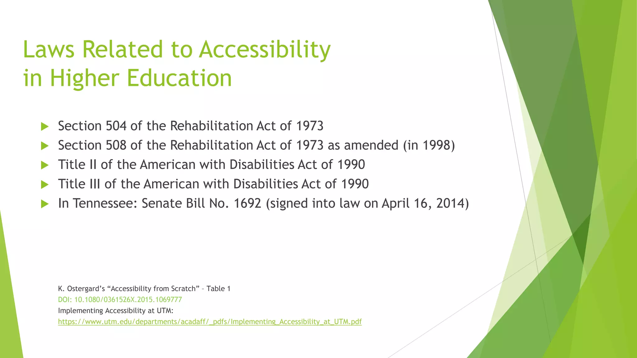 Laws Related to Accessibility
in Higher Education
 Section 504 of the Rehabilitation Act of 1973
 Section 508 of the Rehabilitation Act of 1973 as amended (in 1998)
 Title II of the American with Disabilities Act of 1990
 Title III of the American with Disabilities Act of 1990
 In Tennessee: Senate Bill No. 1692 (signed into law on April 16, 2014)
K. Ostergard’s “Accessibility from Scratch” – Table 1
DOI: 10.1080/0361526X.2015.1069777
Implementing Accessibility at UTM:
https://www.utm.edu/departments/acadaff/_pdfs/Implementing_Accessibility_at_UTM.pdf
 