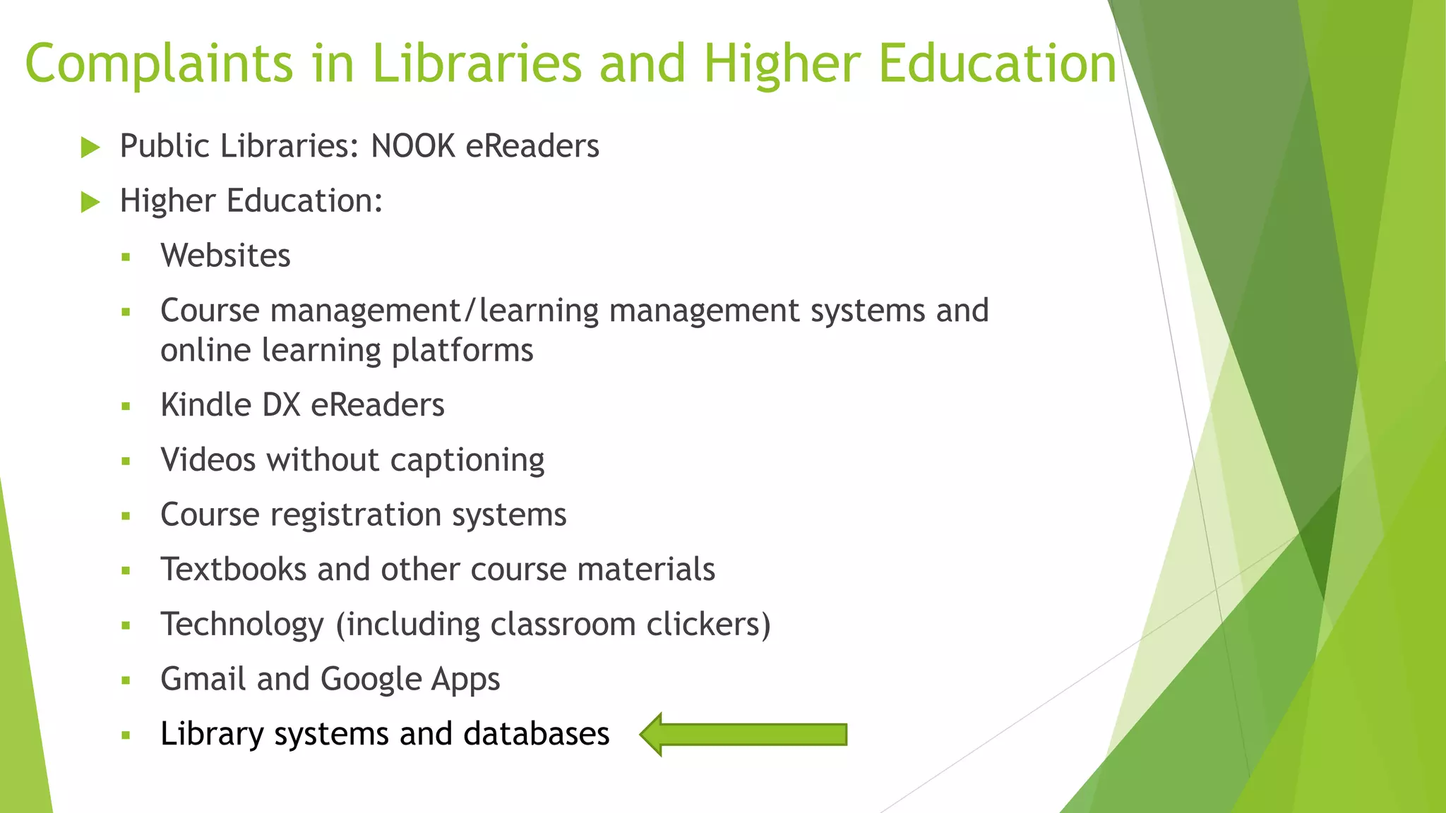 Complaints in Libraries and Higher Education
 Public Libraries: NOOK eReaders
 Higher Education:
 Websites
 Course management/learning management systems and
online learning platforms
 Kindle DX eReaders
 Videos without captioning
 Course registration systems
 Textbooks and other course materials
 Technology (including classroom clickers)
 Gmail and Google Apps
 Library systems and databases
 