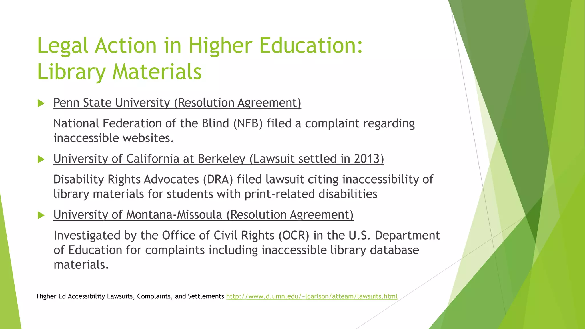 Legal Action in Higher Education:
Library Materials
 Penn State University (Resolution Agreement)
National Federation of the Blind (NFB) filed a complaint regarding
inaccessible websites.
 University of California at Berkeley (Lawsuit settled in 2013)
Disability Rights Advocates (DRA) filed lawsuit citing inaccessibility of
library materials for students with print-related disabilities
 University of Montana-Missoula (Resolution Agreement)
Investigated by the Office of Civil Rights (OCR) in the U.S. Department
of Education for complaints including inaccessible library database
materials.
Higher Ed Accessibility Lawsuits, Complaints, and Settlements http://www.d.umn.edu/~lcarlson/atteam/lawsuits.html
 