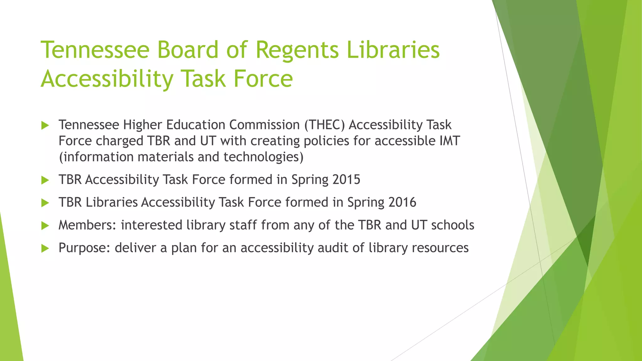 Tennessee Board of Regents Libraries
Accessibility Task Force
 Tennessee Higher Education Commission (THEC) Accessibility Task
Force charged TBR and UT with creating policies for accessible IMT
(information materials and technologies)
 TBR Accessibility Task Force formed in Spring 2015
 TBR Libraries Accessibility Task Force formed in Spring 2016
 Members: interested library staff from any of the TBR and UT schools
 Purpose: deliver a plan for an accessibility audit of library resources
 