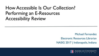 How Accessible Is Our
Collection? Performing an E-
Resources Accessibility Review
Michael Fernandez
Electronic Resources Librarian
NASIG 2017 | Indianapolis, Indiana
 
