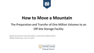 How to Move a Mountain
The Preparation and Transfer of One Million Volumes to an
Off-Site Storage Facility
Nastia Guimaraes and Jared Collins, University of Notre Dame
NASIG Conference, June 11, 2017
 