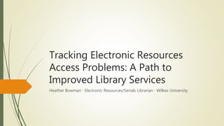 Tracking Electronic Resources
Access Problems: A Path to
Improved Library Services
Heather Bowman ∙ Electronic Resources/Serials Librarian ∙ Wilkes University
 