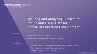 Capturing and Analyzing Publication,
Citation and Usage Data for
Contextual Collection Development
Presenters:
Joelen Pastva, Metadata Librarian
Jonathan Shank, Acquisitions & E-Resources Librarian
Project Team:
Ramune Kubilius, Collection Development, Special Projects Librarian
Karen Gutzman, Impact and Evaluation Librarian
Madhuri Kaul, Ph.D., Data Consultant
NASIG 2017, Indianapolis, IN
 