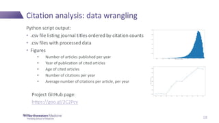 Citation analysis: data wrangling
Python script output:
• .csv file listing journal titles ordered by citation counts
• .csv files with processed data
• Figures
• Number of articles published per year
• Year of publication of cited articles
• Age of cited articles
• Number of citations per year
• Average number of citations per article, per year
Project GitHub page:
https://goo.gl/2C2Pcy
18
 