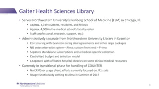 Galter Health Sciences Library
• Serves Northwestern University’s Feinberg School of Medicine (FSM) in Chicago, Ill.
• Approx. 3,349 students, residents, and fellows
• Approx. 4,000 in the medical school’s faculty roster
• Staff (professional, research, support, etc.)
• Administratively separate from Northwestern University Library in Evanston
• Cost sharing with Evanston on big deal agreements and other large packages
• NU enterprise-wide system– Alma; custom front-end – Primo
• Separate standalone subscriptions and a medical-specific collection
• Centralized budget and selection model
• Cooperate with affiliated hospital libraries on some clinical medical resources
• Currently in transitional phase for handling of COUNTER
• No ERMS or usage client, efforts currently focused on JR1 stats
• Usage functionality coming to Alma in Summer of 2017
3
 