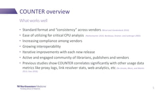 COUNTER overview
• Standard format and “consistency” across vendors (Wical and Vandenbark 2014)
• Ease of utilizing for critical CPU analysis (Rathemacher 2010; Bordeaux, Kramer, and Sullenger 2005)
• Increasing compliance among vendors
• Growing interoperability
• Iterative improvements with each new release
• Active and engaged community of librarians, publishers and vendors
• Previous studies show COUNTER correlates significantly with other usage data
metrics like proxy logs, link resolver stats, web analytics, etc (De Groote, Blecic, and Martin
2013; Gao 2016)
Whatworks well
5
 