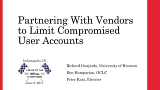 Partnering With Vendors
to Limit Compromised
User Accounts
Richard Guajardo, University of Houston
Don Hamparian, OCLC
Peter Katz, Elsevier
June 9, 2017
Indianapolis, IN
 