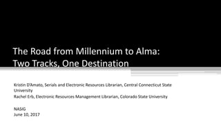 Kristin D’Amato, Serials and Electronic Resources Librarian, Central Connecticut State
University
Rachel Erb, Electronic Resources Management Librarian, Colorado State University
NASIG
June 10, 2017
The Road from Millennium to Alma:
Two Tracks, One Destination
 