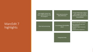 MarcEdit 7
highlights
Lite-weight cluster has
been added directly into
the program
New way to process
XML/JSON data
A new linked data engine,
with support for locally
defined rdf vocabularies in
reconcillation
New task processing
Consolidated Z39.50/SRU
client
Added Editing Functions
•New Add/Delete Field Tools
(deduplication)
•Expanded Regular Expression
options
•Updated OCLC Integrations
Integrated Help
 
