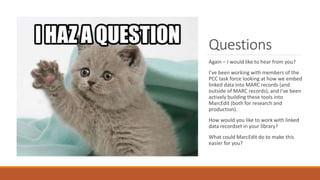 Questions
Again – I would like to hear from you?
I’ve been working with members of the
PCC task force looking at how we embed
linked data into MARC records (and
outside of MARC records), and I’ve been
actively building these tools into
MarcEdit (both for research and
production).
How would you like to work with linked
data recordset in your library?
What could MarcEdit do to make this
easier for you?
 