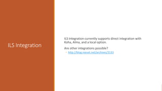 ILS Integration
ILS Integration currently supports direct integration with
Koha, Alma, and a local option.
Are other integrations possible?
◦ http://blog.reeset.net/archives/2133
 