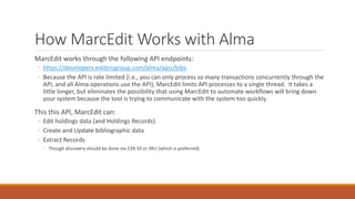 How MarcEdit Works with Alma
MarcEdit works through the following API endpoints:
◦ https://developers.exlibrisgroup.com/alma/apis/bibs
◦ Because the API is rate limited (i.e., you can only process so many transactions concurrently through the
API, and all Alma operations use the API), MarcEdit limits API processes to a single thread. It takes a
little longer, but eliminates the possibility that using MarcEdit to automate workflows will bring down
your system because the tool is trying to communicate with the system too quickly.
This this API, MarcEdit can:
◦ Edit holdings data (and Holdings Records)
◦ Create and Update bibliographic data
◦ Extract Records
◦ Though discovery should be done via Z39.50 or SRU (which is preferred)
 