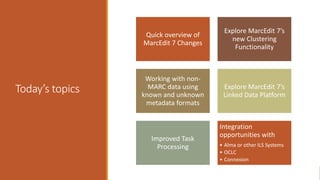 Today’s topics
Quick overview of
MarcEdit 7 Changes
Explore MarcEdit 7’s
new Clustering
Functionality
Working with non-
MARC data using
known and unknown
metadata formats
Explore MarcEdit 7’s
Linked Data Platform
Improved Task
Processing
Integration
opportunities with
• Alma or other ILS Systems
• OCLC
• Connexion
 