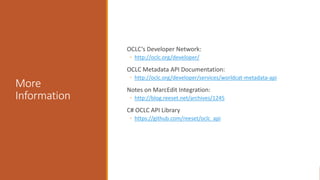 More
Information
OCLC’s Developer Network:
◦ http://oclc.org/developer/
OCLC Metadata API Documentation:
◦ http://oclc.org/developer/services/worldcat-metadata-api
Notes on MarcEdit Integration:
◦ http://blog.reeset.net/archives/1245
C# OCLC API Library
◦ https://github.com/reeset/oclc_api
 