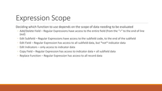Expression Scope
Deciding which function to use depends on the scope of data needing to be evaluated
◦ Add/Delete Field – Regular Expressions have access to the entire field (from the “=“ to the end of line
(eol)
◦ Edit Subfield – Regular Expressions have access to the subfield code, to the end of the subfield
◦ Edit Field – Regular Expression has access to all subfield data, but *not* indicator data
◦ Edit Indicators – only access to indicator data
◦ Copy Field – Regular Expression has access to indicator data + all subfield data
◦ Replace Function – Regular Expression has access to all record data
 
