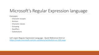 Microsoft’s Regular Expression language
Concepts:
◦ Character escapes
◦ Anchors
◦ Character classes
◦ Grouping
◦ Qualifiers
◦ Substitutions
Let’s open Regular Expression Language - Quick Reference.html or
https://msdn.microsoft.com/en-us/library/az24scfc(v=vs.110).aspx
 