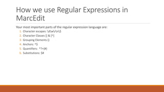 How we use Regular Expressions in
MarcEdit
Your most important parts of the regular expression language are:
1. Character escapes: dwrn$
2. Character Classes [] & [^]
3. Grouping Elements ()
4. Anchors: ^$
5. Quantifiers: *?+{#}
6. Substitutions: $#
 