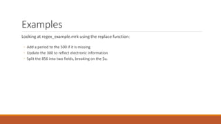 Examples
Looking at regex_example.mrk using the replace function:
◦ Add a period to the 500 if it is missing
◦ Update the 300 to reflect electronic information
◦ Split the 856 into two fields, breaking on the $u.
 
