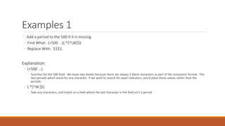 Examples 1
◦ Add a period to the 500 if it is missing
◦ Find What: (=500 ..)(.*[^W]$)
◦ Replace With: $1$2.
Explanation:
◦ (=500 ..)
◦ Searches for the 500 field. We leave two blanks because there are always 2 blank characters as part of the mnemonic format. The
two periods which stand for any character. If we want to search for exact indicators, you’d place those values rather than the
periods.
◦ (.*[^W.]$)
◦ Take any characters, and match on a field where the last character in the field isn’t a period.
 