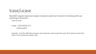 lcase/ucase
MarcEdit’s regular expression engine includes to extension functions for dealing with case
switching of characters.
◦ lcase & ucase
◦ Usage: (=450.{4})($a.)(.*)
◦ $1$2lcase($3)
◦ Example: Find the 500 with all upper case characters and convert the case of all values but the first
letter in the sentence to lower case.
 