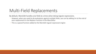 Multi-Field Replacements
By default, MarcEdit handles one field at a time when doing regular expressions.
◦ However, when you need to do evaluations against multiple fields, you can by adding /m to the end of
your replacement in the Replace Function in the MarcEditor
◦ This is a special function added to the MarcEdit regular expression engine
 