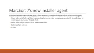 MarcEdit 7’s new installer agent
Welcome to Project Fluffy Muppet, your friendly (and sometimes helpful) installation agent
◦ Hazel is there to help highlight important options, and make sure you can work with Unicode data by
making sure you have a Unicode font.
◦ Helps users migration data from previous versions
◦ Set important options
◦ Is Fun!
 