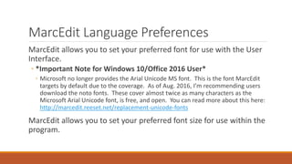 MarcEdit Language Preferences
MarcEdit allows you to set your preferred font for use with the User
Interface.
◦ *Important Note for Windows 10/Office 2016 User*
◦ Microsoft no longer provides the Arial Unicode MS font. This is the font MarcEdit
targets by default due to the coverage. As of Aug. 2016, I’m recommending users
download the noto fonts. These cover almost twice as many characters as the
Microsoft Arial Unicode font, is free, and open. You can read more about this here:
http://marcedit.reeset.net/replacement-unicode-fonts
MarcEdit allows you to set your preferred font size for use within the
program.
 
