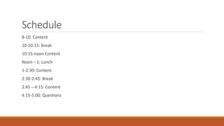 Schedule
8-10: Content
10-10:15: Break
10:15-noon Content
Noon – 1: Lunch
1-2:30: Content
2:30-2:45: Break
2:45 – 4:15: Content
4:15-5:00: Questions
 